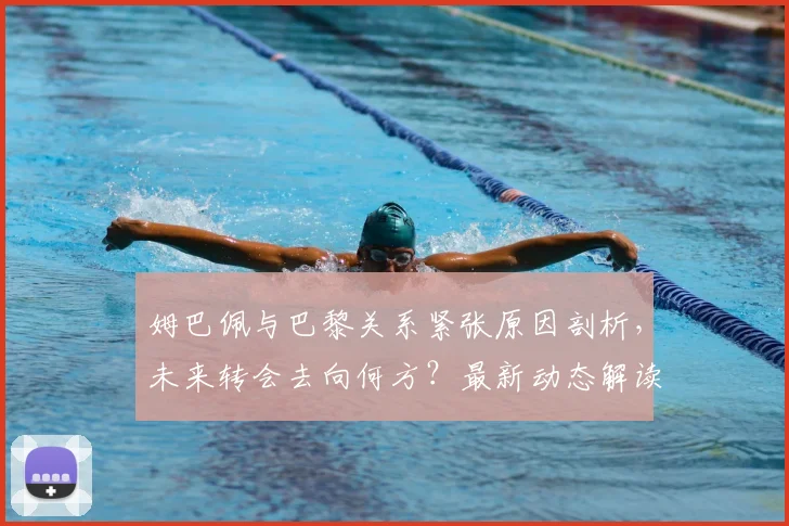 姆巴佩与巴黎关系紧张原因剖析，未来转会去向何方？最新动态解读