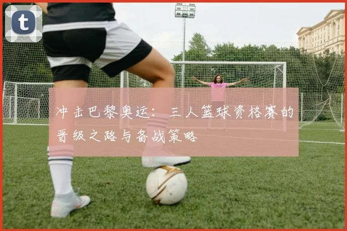 冲击巴黎奥运：三人篮球资格赛的晋级之路与备战策略