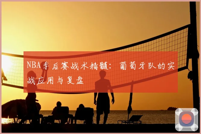 NBA季后赛战术精髓：葡萄牙队的实战应用与复盘