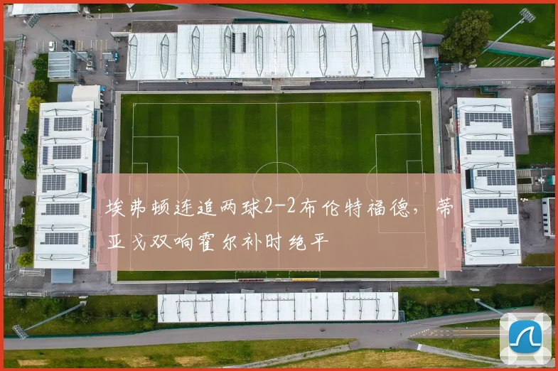 埃弗顿连追两球2-2布伦特福德，蒂亚戈双响霍尔补时绝平