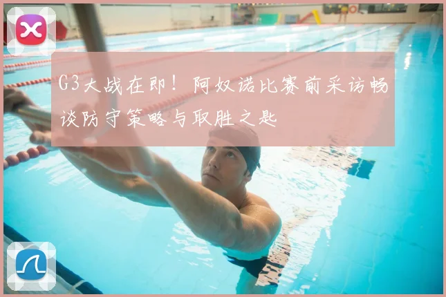 G3大战在即!阿奴诺比赛前采访畅谈防守策略与取胜之匙