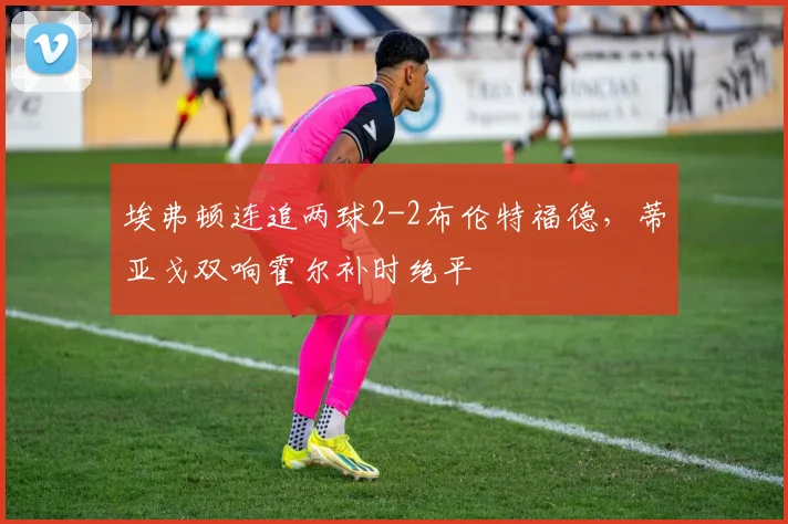 埃弗顿连追两球2-2布伦特福德，蒂亚戈双响霍尔补时绝平