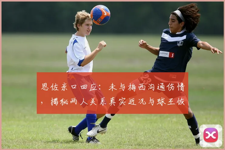恩佐亲口回应：未与梅西沟通伤情，揭秘两人关系真实近况与球王恢复细节