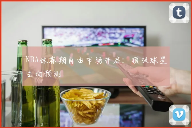 NBA休赛期自由市场开启：顶级球星去向预测