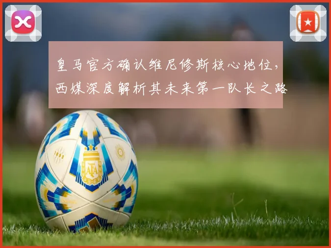 皇马官方确认维尼修斯核心地位，西媒深度解析其未来第一队长之路