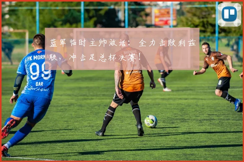 蓝军临时主帅放话：全力击败利兹联，冲击足总杯决赛！
