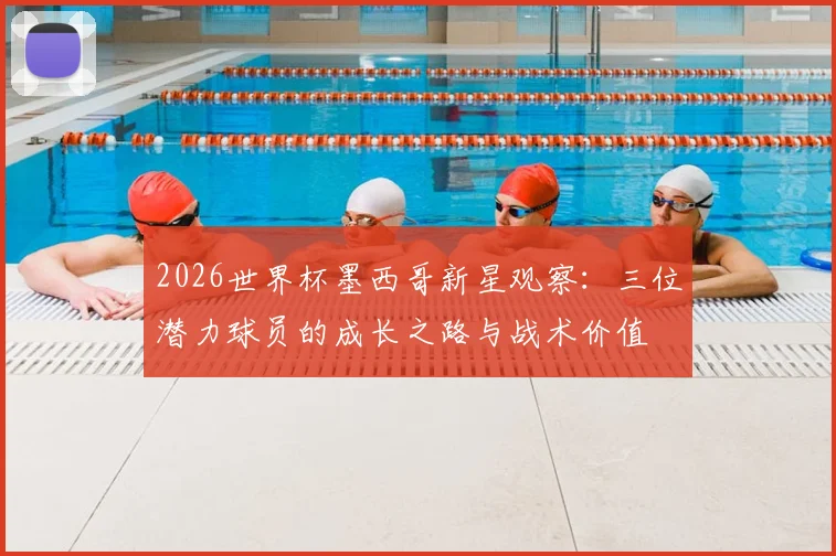 2026世界杯墨西哥新星观察：三位潜力球员的成长之路与战术价值