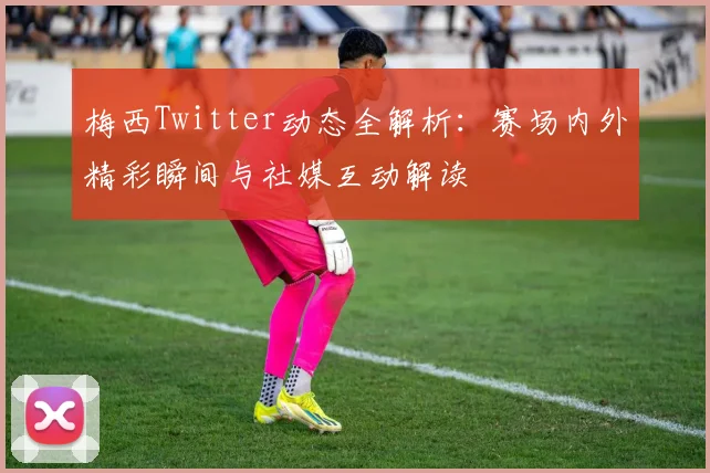 梅西Twitter动态全解析：赛场内外精彩瞬间与社媒互动解读