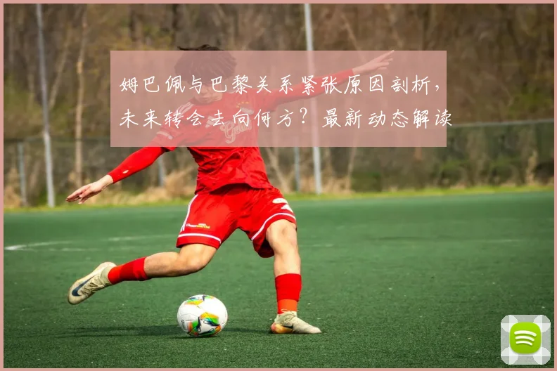 姆巴佩与巴黎关系紧张原因剖析，未来转会去向何方？最新动态解读