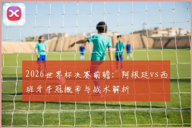 2026世界杯决赛前瞻：阿根廷vs西班牙夺冠概率与战术解析